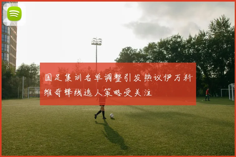 国足集训名单调整引发热议伊万科维奇锋线选人策略受关注