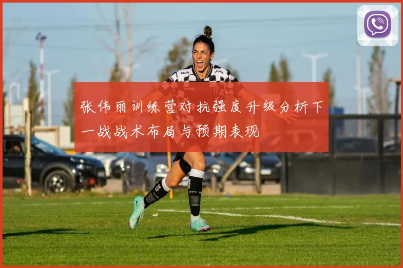 张伟丽训练营对抗强度升级分析下一战战术布局与预期表现